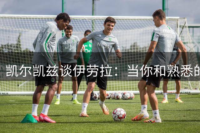 凯尔凯兹谈伊劳拉：当你和熟悉的人共事时，你会有更多的自由
